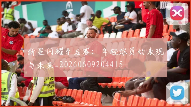 新星闪耀季后赛：年轻球员的表现与未来_20260609204415