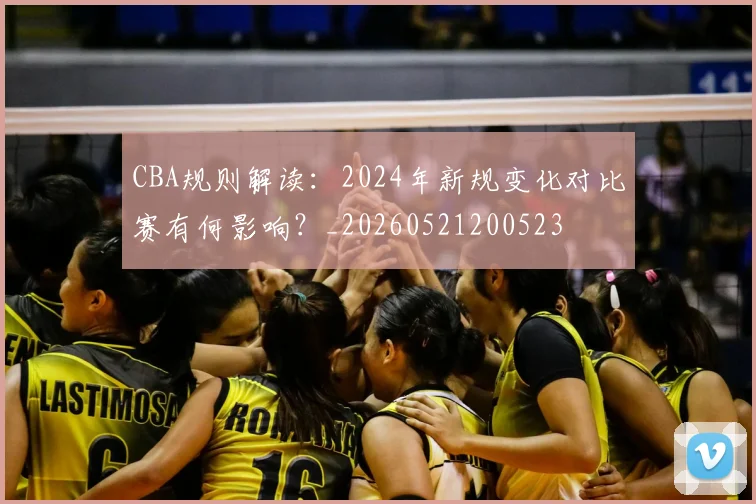CBA规则解读：2024年新规变化对比赛有何影响？_20260521200523