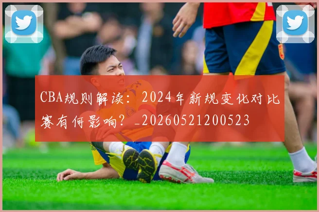 CBA规则解读：2024年新规变化对比赛有何影响？_20260521200523